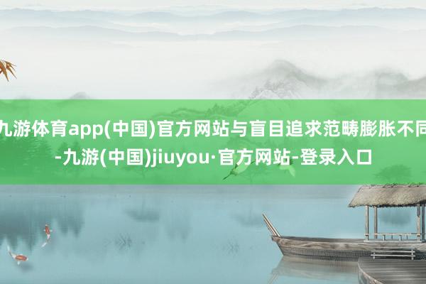九游体育app(中国)官方网站与盲目追求范畴膨胀不同-九游(中国)jiuyou·官方网站-登录入口