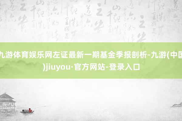 九游体育娱乐网左证最新一期基金季报剖析-九游(中国)jiuyou·官方网站-登录入口