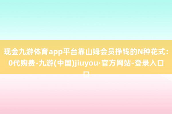 现金九游体育app平台　　靠山姆会员挣钱的N种花式：0代购费-九游(中国)jiuyou·官方网站-登录入口