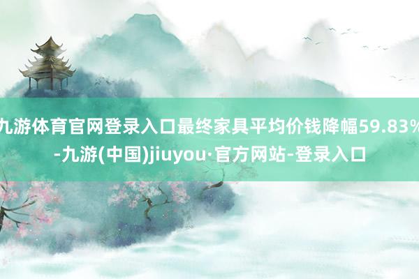 九游体育官网登录入口最终家具平均价钱降幅59.83%-九游(中国)jiuyou·官方网站-登录入口