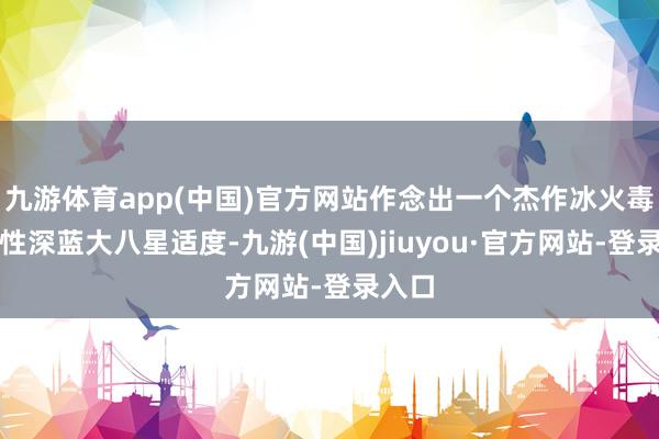 九游体育app(中国)官方网站作念出一个杰作冰火毒三属性深蓝大八星适度-九游(中国)jiuyou·官方网站-登录入口