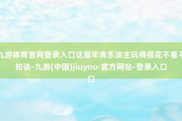 九游体育官网登录入口这届年青东谈主玩得很花不看不知谈-九游(中国)jiuyou·官方网站-登录入口