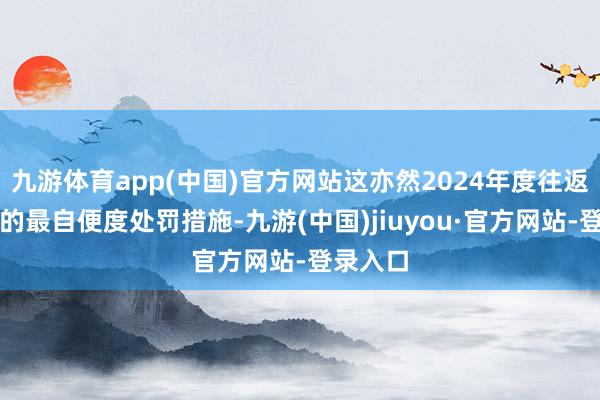 九游体育app(中国)官方网站这亦然2024年度往返所开具的最自便度处罚措施-九游(中国)jiuyou·官方网站-登录入口