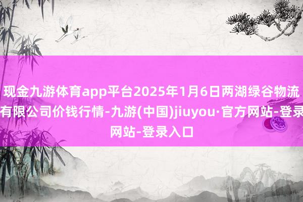 现金九游体育app平台2025年1月6日两湖绿谷物流股份有限公司价钱行情-九游(中国)jiuyou·官方网站-登录入口