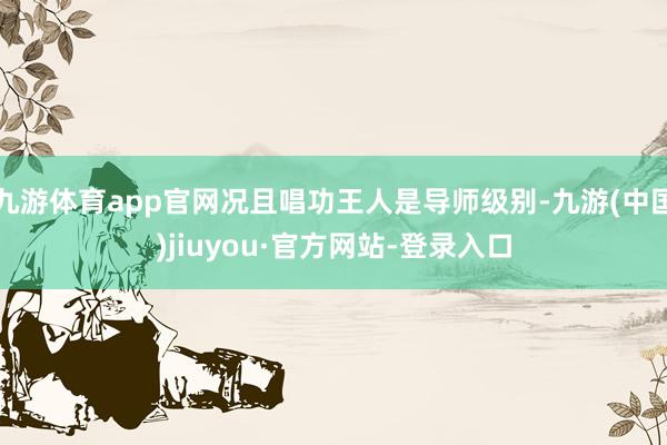 九游体育app官网况且唱功王人是导师级别-九游(中国)jiuyou·官方网站-登录入口