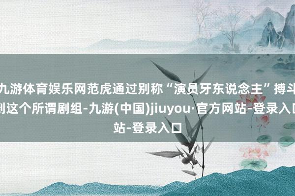 九游体育娱乐网范虎通过别称“演员牙东说念主”搏斗到这个所谓剧组-九游(中国)jiuyou·官方网站-登录入口