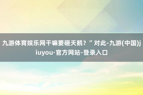 九游体育娱乐网干嘛要砸天鹅?”对此-九游(中国)jiuyou·官方网站-登录入口