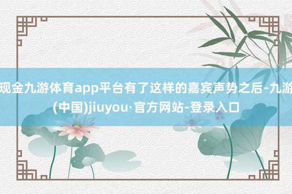 现金九游体育app平台有了这样的嘉宾声势之后-九游(中国)jiuyou·官方网站-登录入口