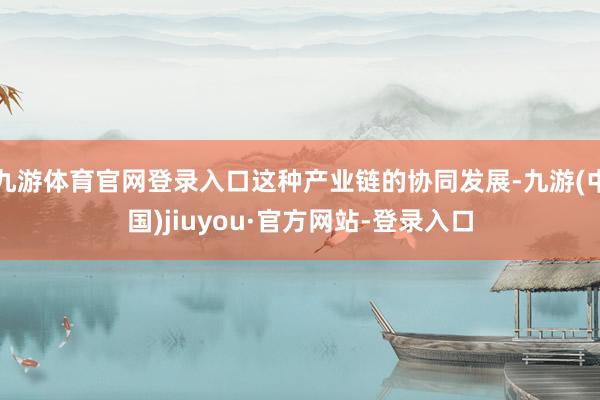 九游体育官网登录入口这种产业链的协同发展-九游(中国)jiuyou·官方网站-登录入口