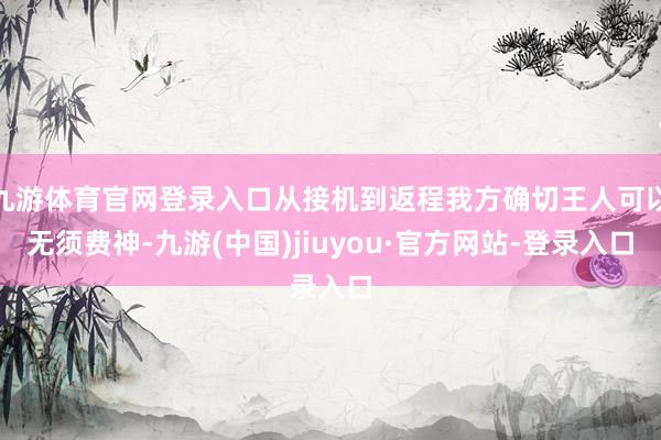 九游体育官网登录入口从接机到返程我方确切王人可以无须费神-九游(中国)jiuyou·官方网站-登录入口