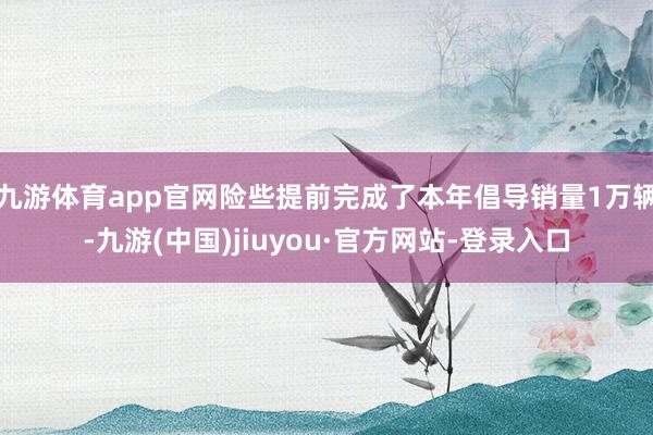 九游体育app官网险些提前完成了本年倡导销量1万辆-九游(中国)jiuyou·官方网站-登录入口