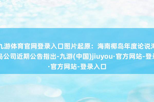 九游体育官网登录入口图片起原：海南椰岛年度论说海南椰岛公司近期公告指出-九游(中国)jiuyou·官方网站-登录入口