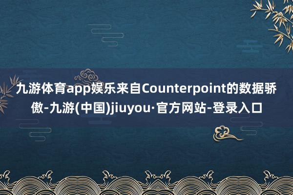 九游体育app娱乐　　来自Counterpoint的数据骄傲-九游(中国)jiuyou·官方网站-登录入口