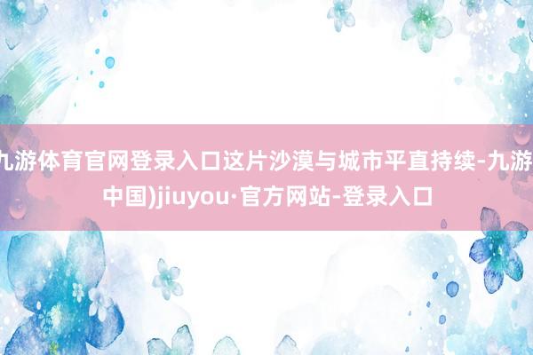 九游体育官网登录入口这片沙漠与城市平直持续-九游(中国)jiuyou·官方网站-登录入口