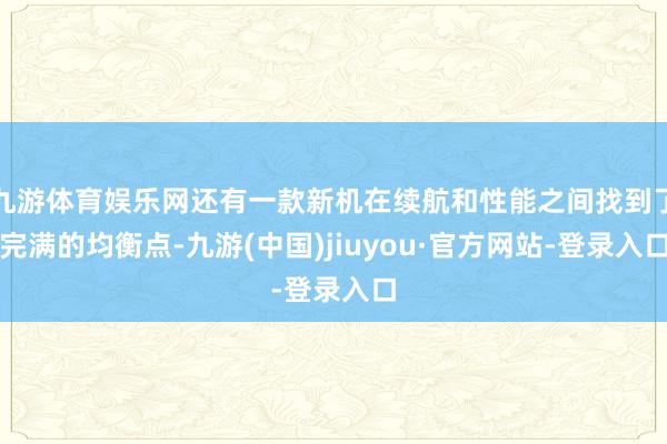 九游体育娱乐网还有一款新机在续航和性能之间找到了完满的均衡点-九游(中国)jiuyou·官方网站-登录入口