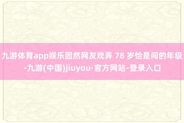 九游体育app娱乐固然网友戏弄 78 岁恰是闯的年级-九游(中国)jiuyou·官方网站-登录入口