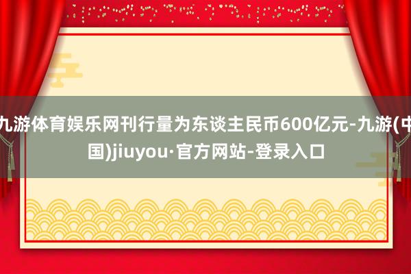 九游体育娱乐网刊行量为东谈主民币600亿元-九游(中国)jiuyou·官方网站-登录入口