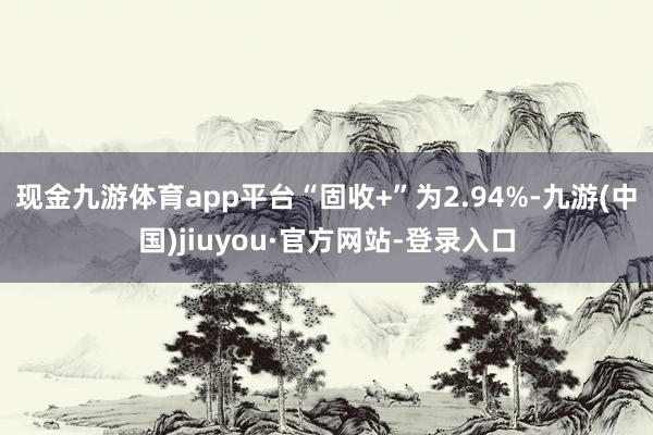 现金九游体育app平台“固收+”为2.94%-九游(中国)jiuyou·官方网站-登录入口