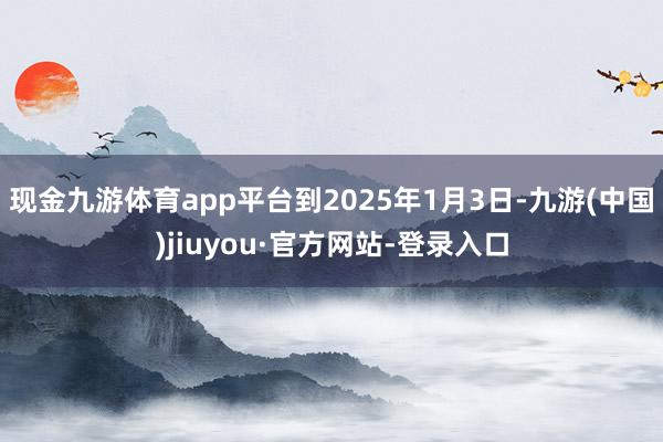 现金九游体育app平台到2025年1月3日-九游(中国)jiuyou·官方网站-登录入口