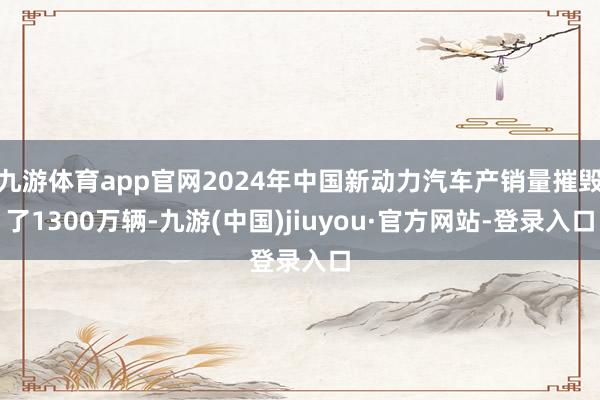 九游体育app官网2024年中国新动力汽车产销量摧毁了1300万辆-九游(中国)jiuyou·官方网站-登录入口
