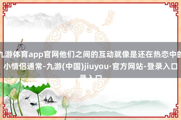 九游体育app官网他们之间的互动就像是还在热恋中的小情侣通常-九游(中国)jiuyou·官方网站-登录入口