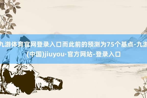 九游体育官网登录入口而此前的预测为75个基点-九游(中国)jiuyou·官方网站-登录入口