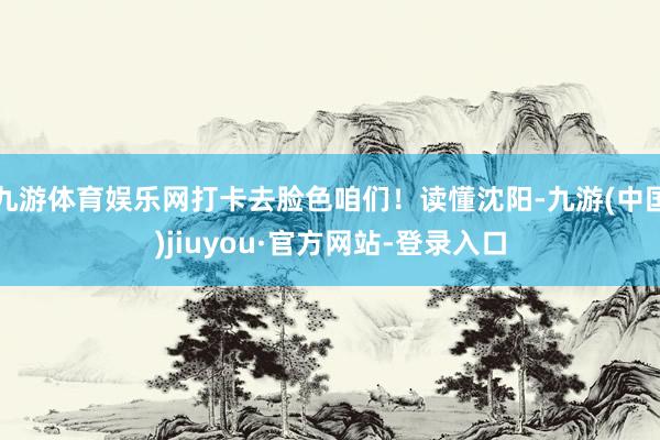九游体育娱乐网打卡去脸色咱们！读懂沈阳-九游(中国)jiuyou·官方网站-登录入口