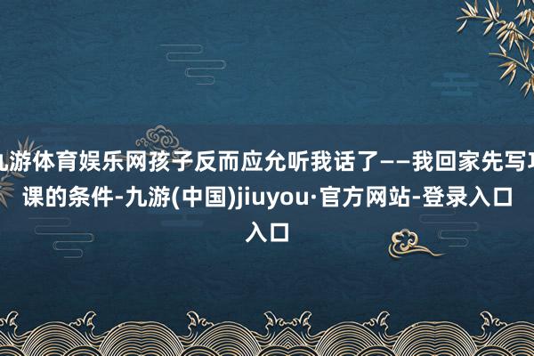 九游体育娱乐网孩子反而应允听我话了——我回家先写功课的条件-九游(中国)jiuyou·官方网站-登录入口