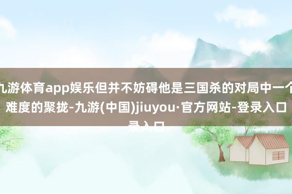 九游体育app娱乐但并不妨碍他是三国杀的对局中一个难度的聚拢-九游(中国)jiuyou·官方网站-登录入口
