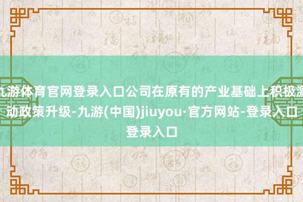 九游体育官网登录入口公司在原有的产业基础上积极激动政策升级-九游(中国)jiuyou·官方网站-登录入口