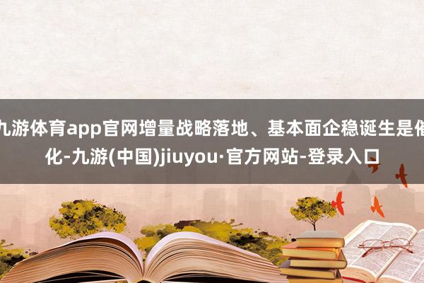九游体育app官网增量战略落地、基本面企稳诞生是催化-九游(中国)jiuyou·官方网站-登录入口