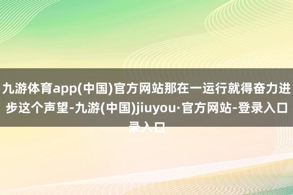 九游体育app(中国)官方网站那在一运行就得奋力进步这个声望-九游(中国)jiuyou·官方网站-登录入口
