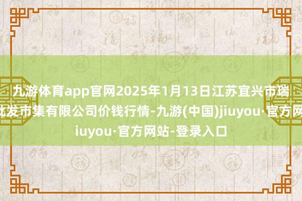 九游体育app官网2025年1月13日江苏宜兴市瑞德蔬菜果品批发市集有限公司价钱行情-九游(中国)jiuyou·官方网站-登录入口