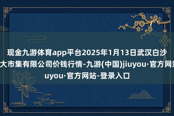 现金九游体育app平台2025年1月13日武汉白沙洲农副家具大市集有限公司价钱行情-九游(中国)jiuyou·官方网站-登录入口