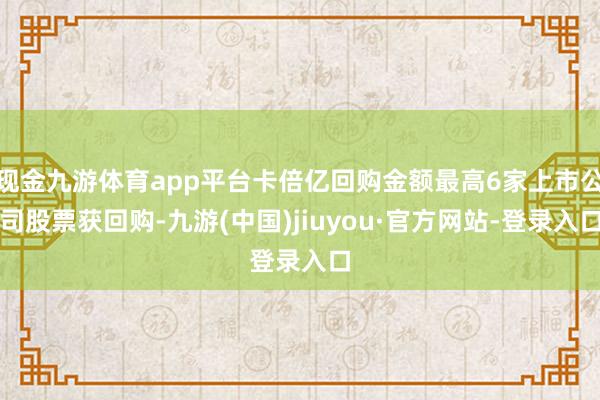 现金九游体育app平台卡倍亿回购金额最高6家上市公司股票获回购-九游(中国)jiuyou·官方网站-登录入口