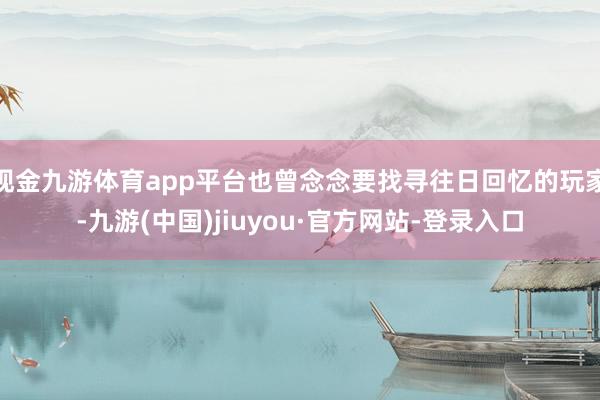 现金九游体育app平台也曾念念要找寻往日回忆的玩家-九游(中国)jiuyou·官方网站-登录入口