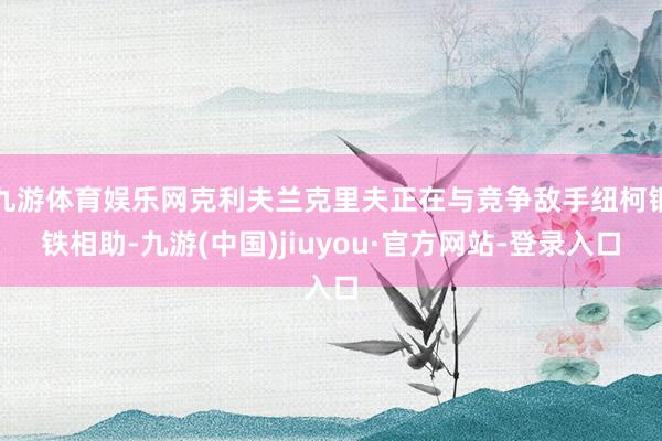 九游体育娱乐网克利夫兰克里夫正在与竞争敌手纽柯钢铁相助-九游(中国)jiuyou·官方网站-登录入口
