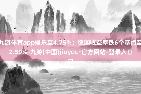九游体育app娱乐至4.75%；德国收益率跌6个基点至2.59%-九游(中国)jiuyou·官方网站-登录入口