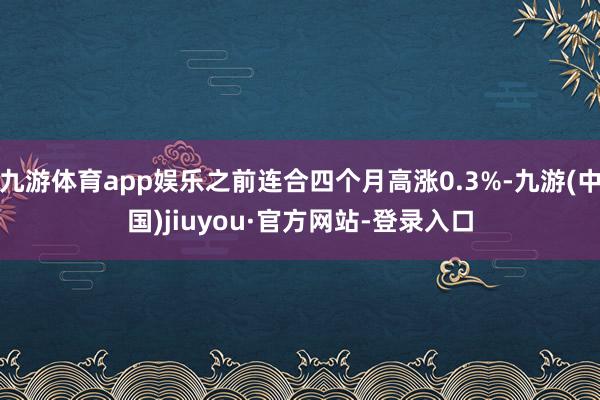 九游体育app娱乐之前连合四个月高涨0.3%-九游(中国)jiuyou·官方网站-登录入口