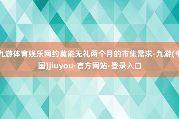 九游体育娱乐网约莫能无礼两个月的市集需求-九游(中国)jiuyou·官方网站-登录入口