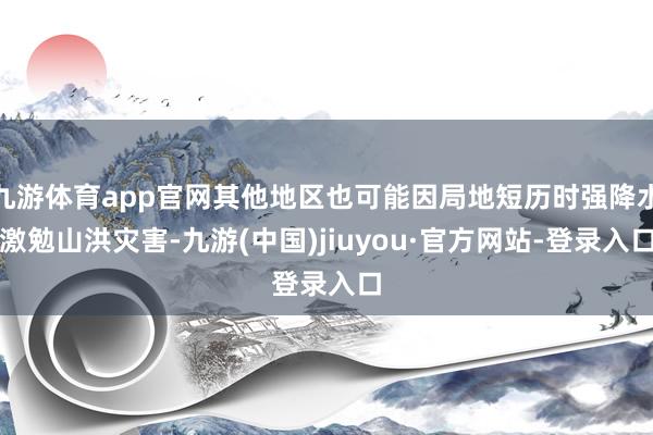 九游体育app官网其他地区也可能因局地短历时强降水激勉山洪灾害-九游(中国)jiuyou·官方网站-登录入口