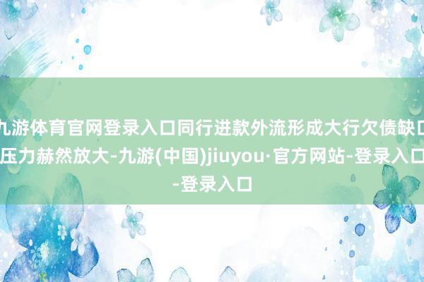 九游体育官网登录入口同行进款外流形成大行欠债缺口压力赫然放大-九游(中国)jiuyou·官方网站-登录入口