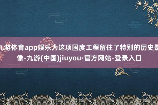 九游体育app娱乐为这项国度工程留住了特别的历史影像-九游(中国)jiuyou·官方网站-登录入口