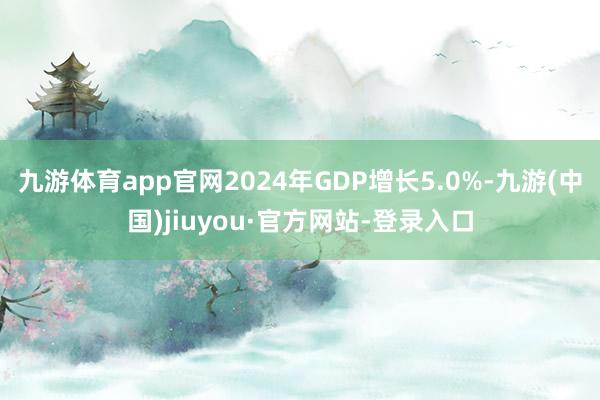 九游体育app官网2024年GDP增长5.0%-九游(中国)jiuyou·官方网站-登录入口