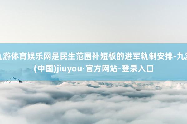 九游体育娱乐网是民生范围补短板的进军轨制安排-九游(中国)jiuyou·官方网站-登录入口