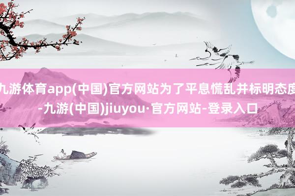 九游体育app(中国)官方网站为了平息慌乱并标明态度-九游(中国)jiuyou·官方网站-登录入口