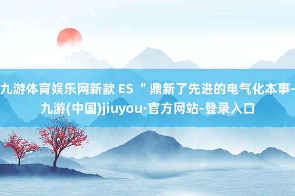 九游体育娱乐网新款 ES ＂鼎新了先进的电气化本事-九游(中国)jiuyou·官方网站-登录入口