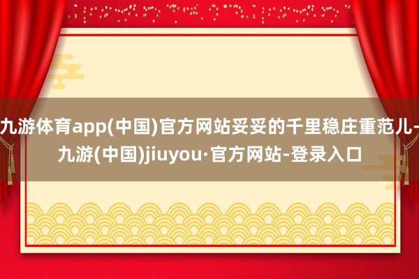九游体育app(中国)官方网站妥妥的千里稳庄重范儿-九游(中国)jiuyou·官方网站-登录入口