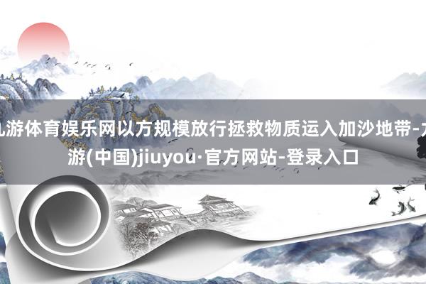 九游体育娱乐网以方规模放行拯救物质运入加沙地带-九游(中国)jiuyou·官方网站-登录入口