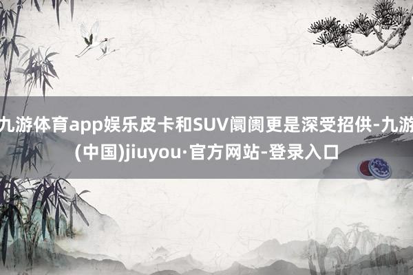 九游体育app娱乐皮卡和SUV阛阓更是深受招供-九游(中国)jiuyou·官方网站-登录入口